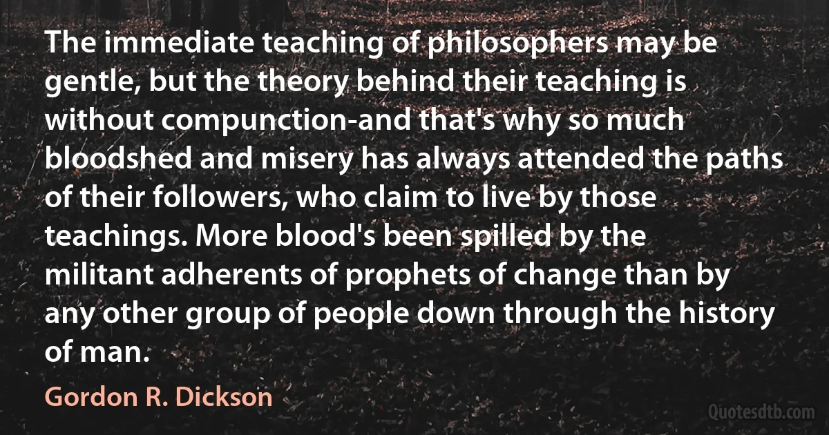 The immediate teaching of philosophers may be gentle, but the theory behind their teaching is without compunction-and that's why so much bloodshed and misery has always attended the paths of their followers, who claim to live by those teachings. More blood's been spilled by the militant adherents of prophets of change than by any other group of people down through the history of man. (Gordon R. Dickson)