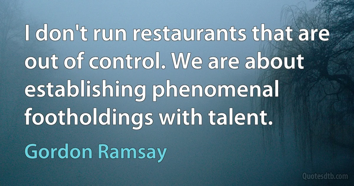 I don't run restaurants that are out of control. We are about establishing phenomenal footholdings with talent. (Gordon Ramsay)