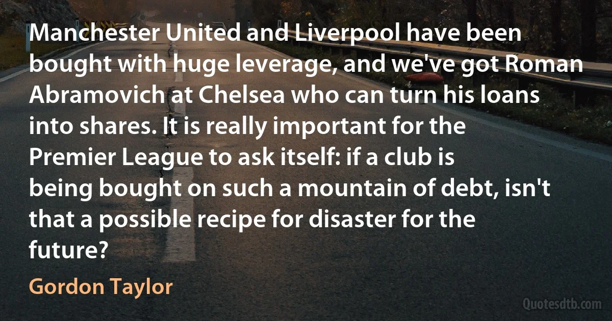 Manchester United and Liverpool have been bought with huge leverage, and we've got Roman Abramovich at Chelsea who can turn his loans into shares. It is really important for the Premier League to ask itself: if a club is being bought on such a mountain of debt, isn't that a possible recipe for disaster for the future? (Gordon Taylor)