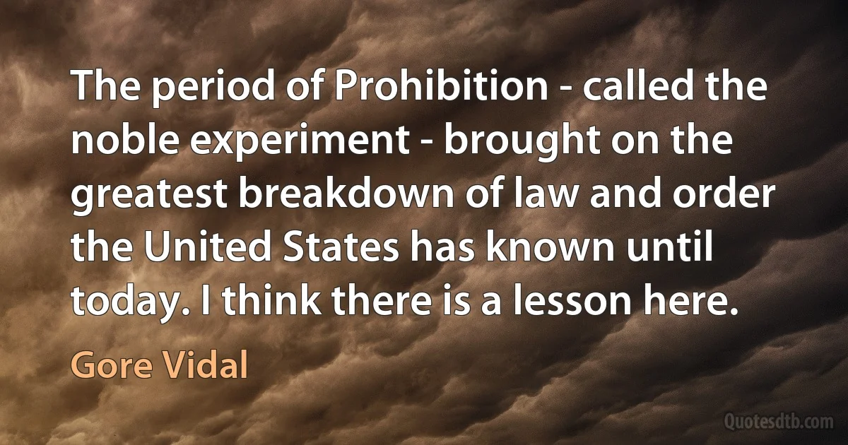 The period of Prohibition - called the noble experiment - brought on the greatest breakdown of law and order the United States has known until today. I think there is a lesson here. (Gore Vidal)