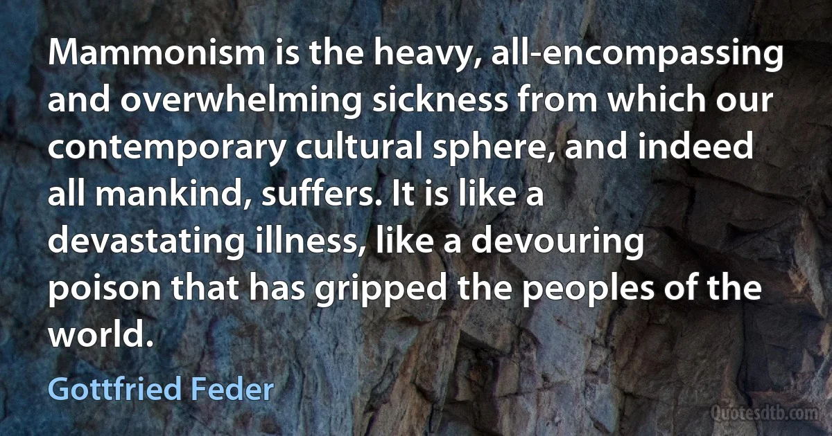 Mammonism is the heavy, all-encompassing and overwhelming sickness from which our contemporary cultural sphere, and indeed all mankind, suffers. It is like a devastating illness, like a devouring poison that has gripped the peoples of the world. (Gottfried Feder)