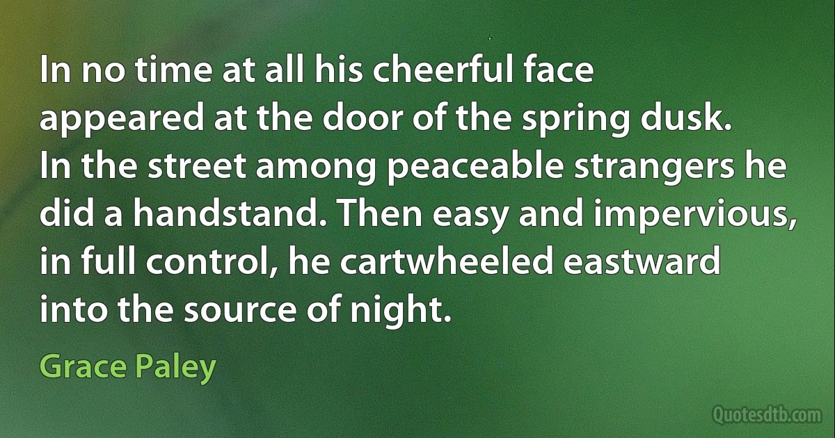 In no time at all his cheerful face appeared at the door of the spring dusk. In the street among peaceable strangers he did a handstand. Then easy and impervious, in full control, he cartwheeled eastward into the source of night. (Grace Paley)