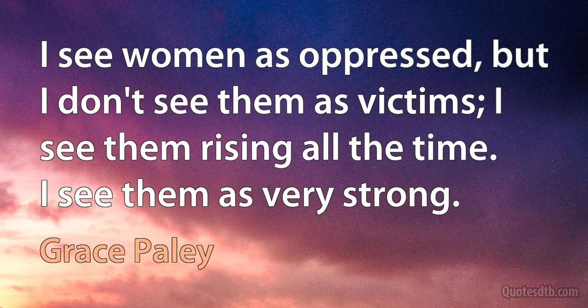 I see women as oppressed, but I don't see them as victims; I see them rising all the time. I see them as very strong. (Grace Paley)