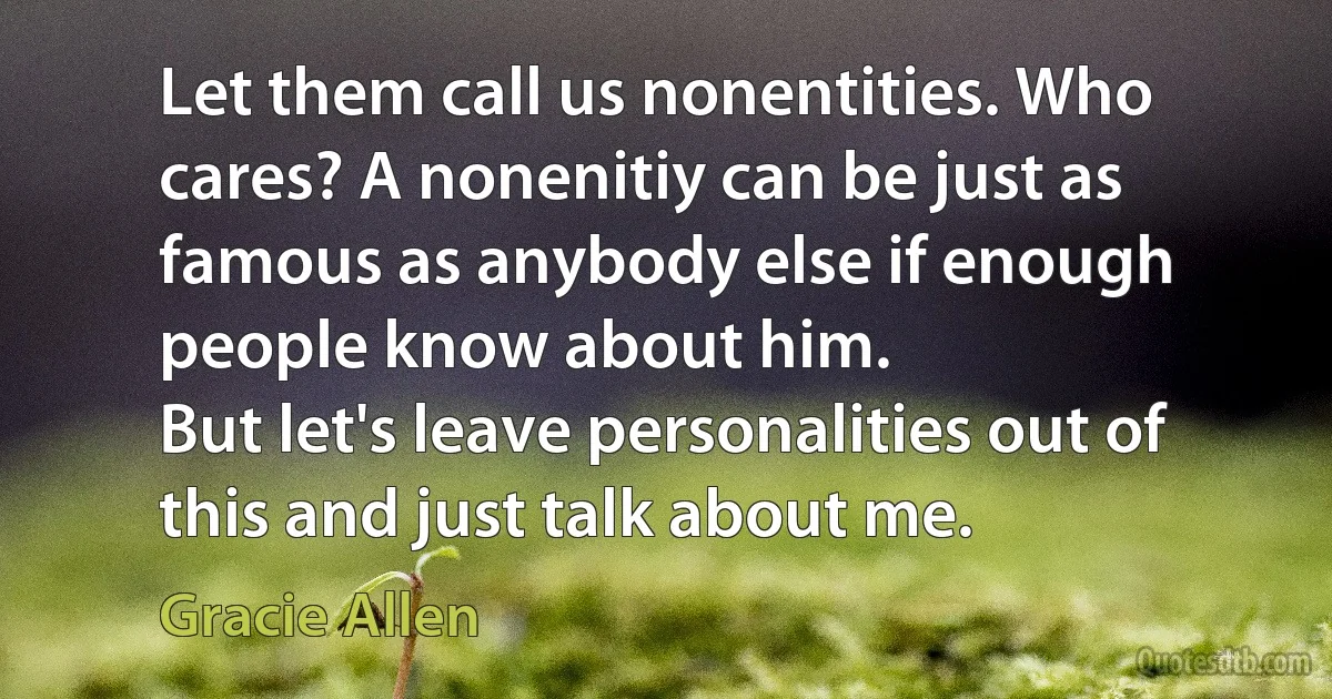 Let them call us nonentities. Who cares? A nonenitiy can be just as famous as anybody else if enough people know about him.
But let's leave personalities out of this and just talk about me. (Gracie Allen)