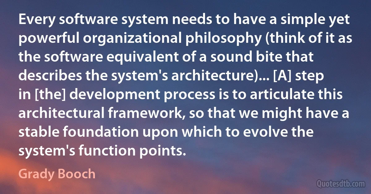 Every software system needs to have a simple yet powerful organizational philosophy (think of it as the software equivalent of a sound bite that describes the system's architecture)... [A] step in [the] development process is to articulate this architectural framework, so that we might have a stable foundation upon which to evolve the system's function points. (Grady Booch)