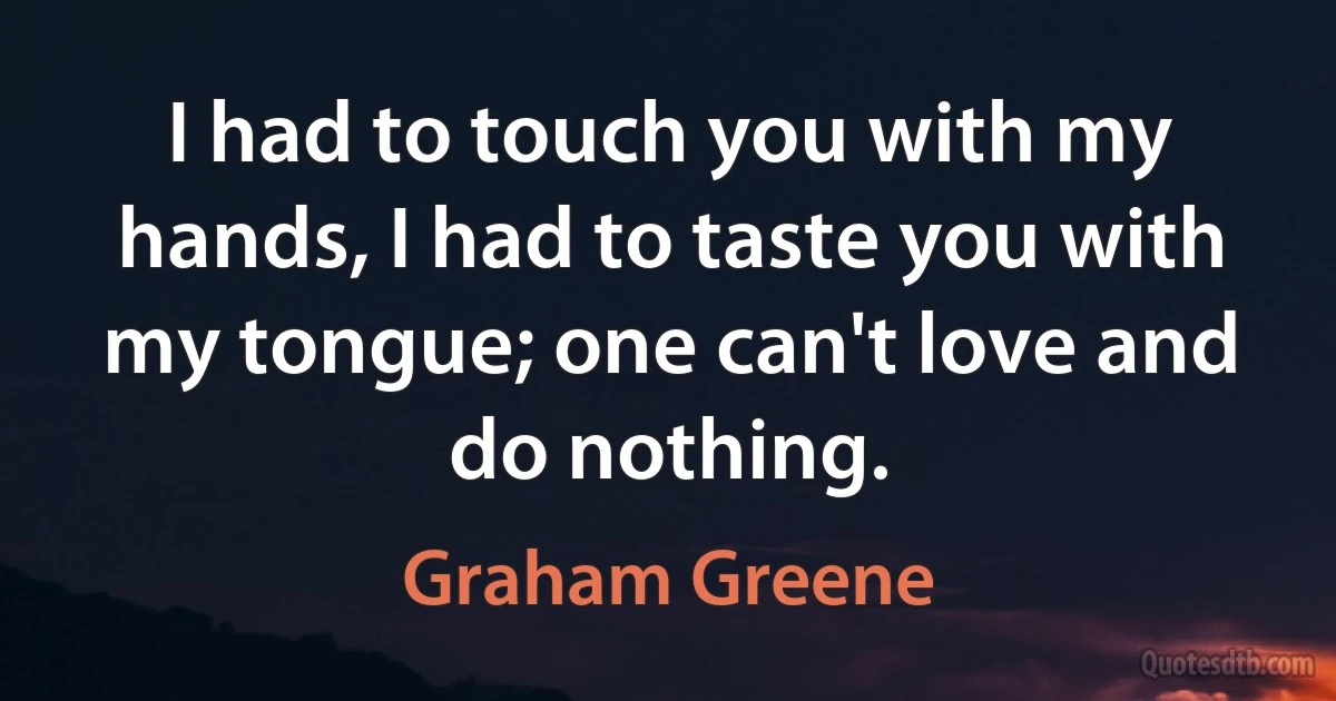 I had to touch you with my hands, I had to taste you with my tongue; one can't love and do nothing. (Graham Greene)