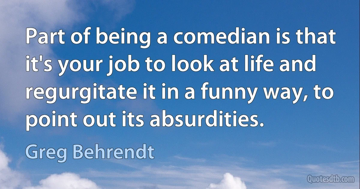 Part of being a comedian is that it's your job to look at life and regurgitate it in a funny way, to point out its absurdities. (Greg Behrendt)