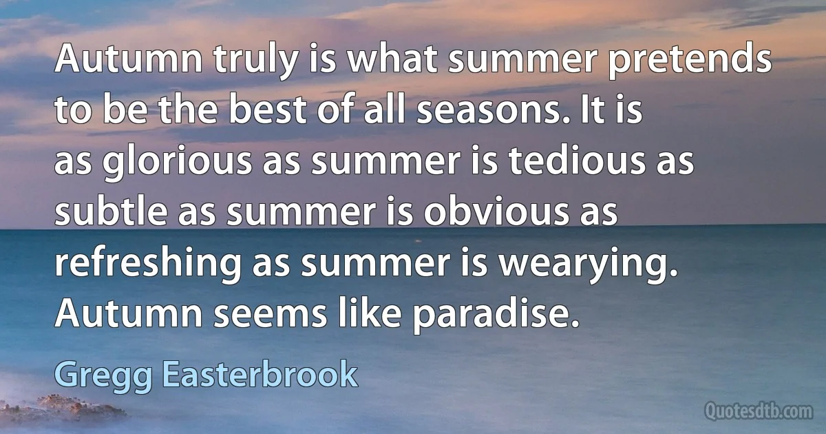 Autumn truly is what summer pretends to be the best of all seasons. It is as glorious as summer is tedious as subtle as summer is obvious as refreshing as summer is wearying. Autumn seems like paradise. (Gregg Easterbrook)