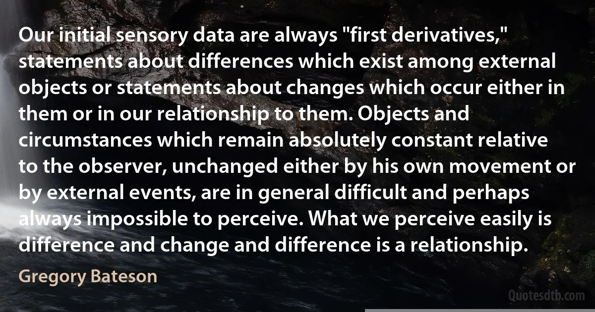 Our initial sensory data are always "first derivatives," statements about differences which exist among external objects or statements about changes which occur either in them or in our relationship to them. Objects and circumstances which remain absolutely constant relative to the observer, unchanged either by his own movement or by external events, are in general difficult and perhaps always impossible to perceive. What we perceive easily is difference and change and difference is a relationship. (Gregory Bateson)