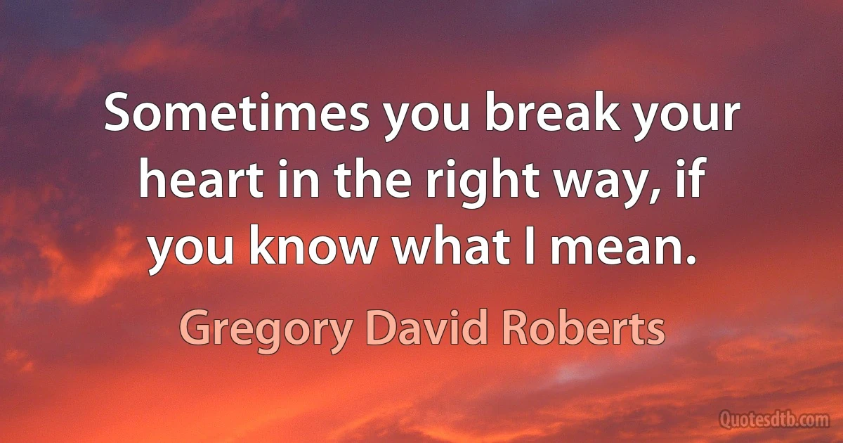 Sometimes you break your heart in the right way, if you know what I mean. (Gregory David Roberts)