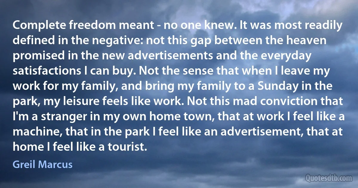 Complete freedom meant - no one knew. It was most readily defined in the negative: not this gap between the heaven promised in the new advertisements and the everyday satisfactions I can buy. Not the sense that when I leave my work for my family, and bring my family to a Sunday in the park, my leisure feels like work. Not this mad conviction that I'm a stranger in my own home town, that at work I feel like a machine, that in the park I feel like an advertisement, that at home I feel like a tourist. (Greil Marcus)