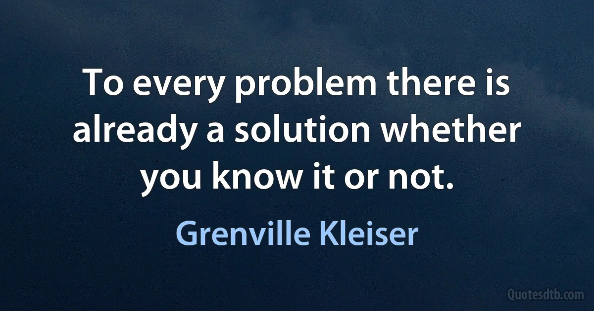 To every problem there is already a solution whether you know it or not. (Grenville Kleiser)