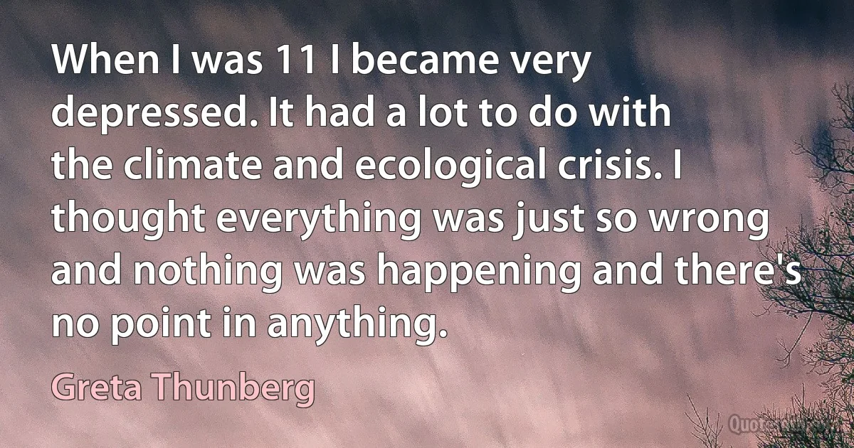 When I was 11 I became very depressed. It had a lot to do with the climate and ecological crisis. I thought everything was just so wrong and nothing was happening and there's no point in anything. (Greta Thunberg)