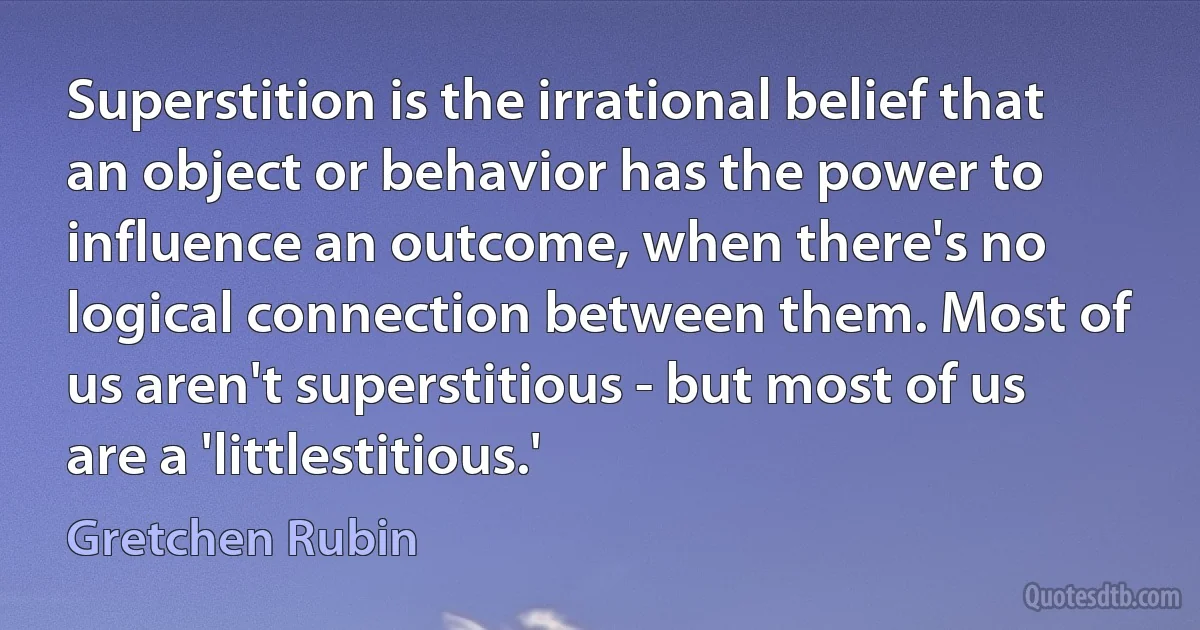 Superstition is the irrational belief that an object or behavior has the power to influence an outcome, when there's no logical connection between them. Most of us aren't superstitious - but most of us are a 'littlestitious.' (Gretchen Rubin)