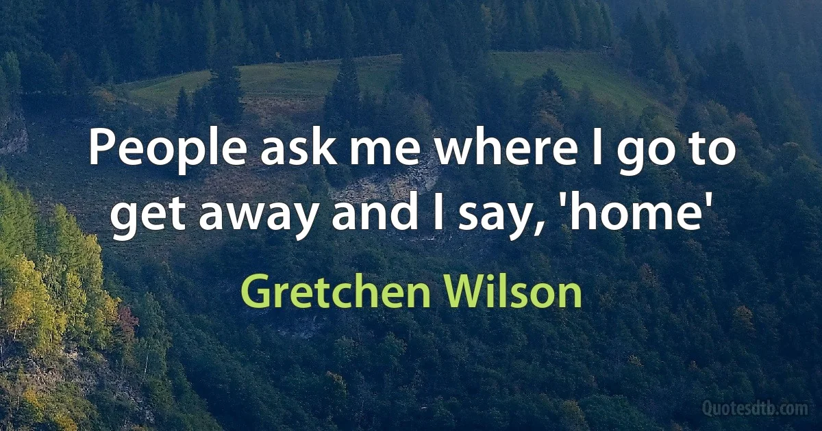 People ask me where I go to get away and I say, 'home' (Gretchen Wilson)