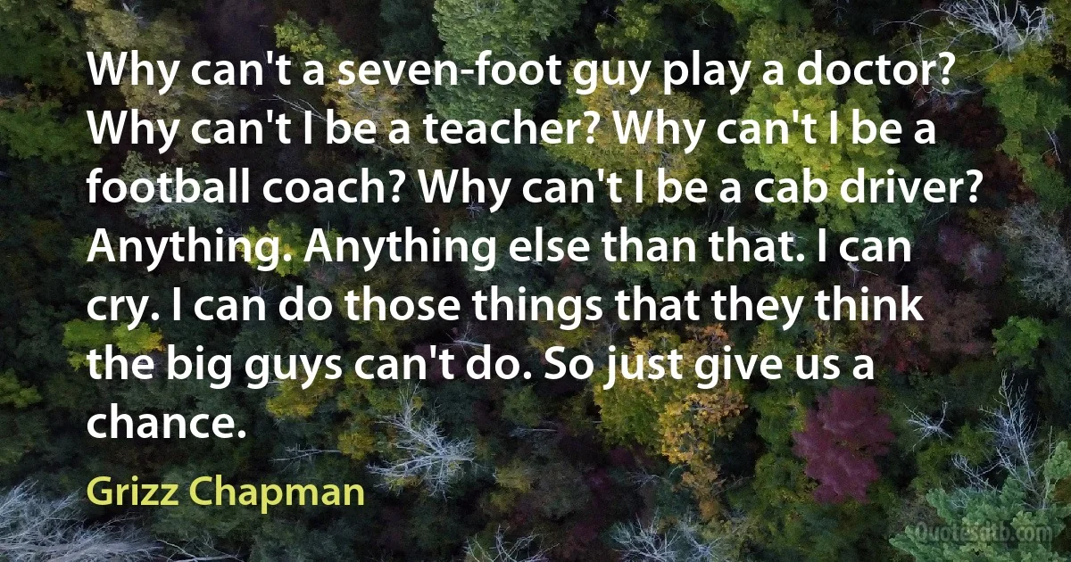 Why can't a seven-foot guy play a doctor? Why can't I be a teacher? Why can't I be a football coach? Why can't I be a cab driver? Anything. Anything else than that. I can cry. I can do those things that they think the big guys can't do. So just give us a chance. (Grizz Chapman)