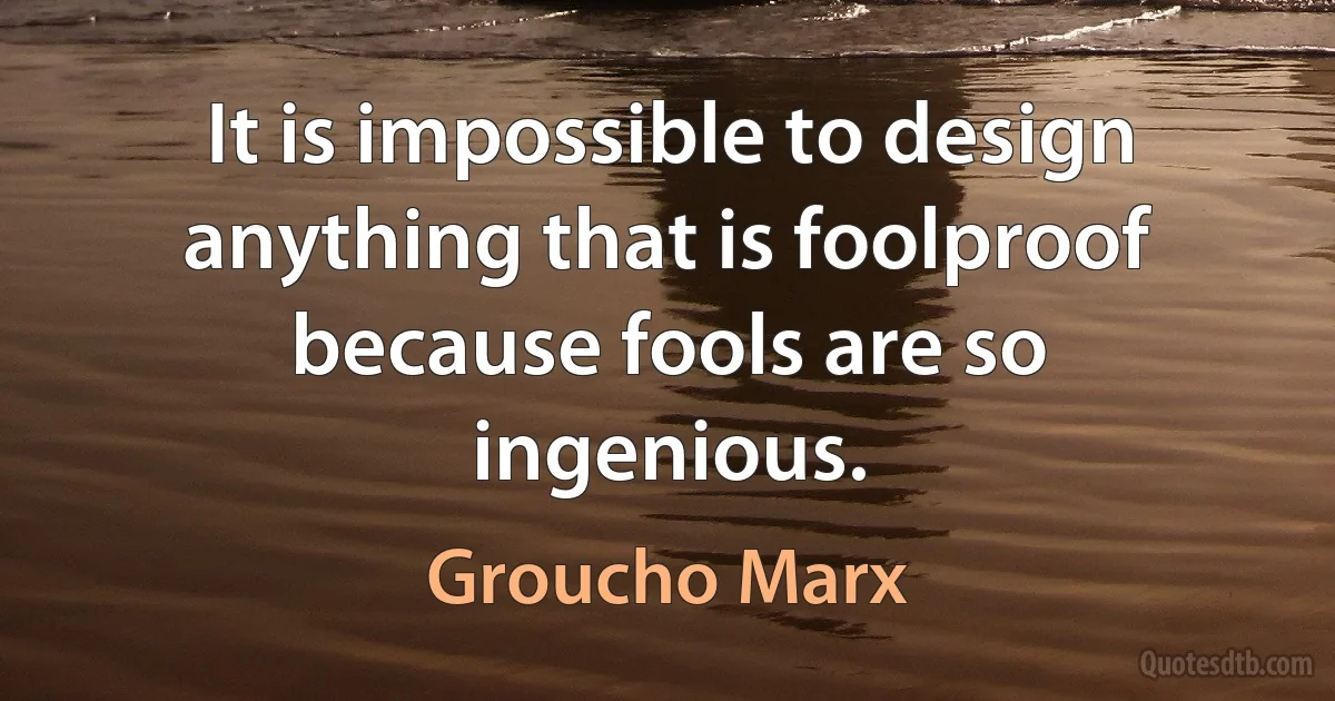 It is impossible to design anything that is foolproof because fools are so ingenious. (Groucho Marx)