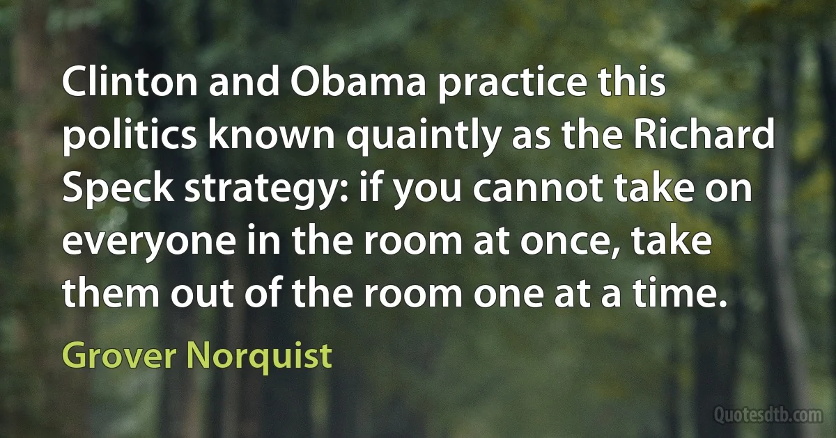 Clinton and Obama practice this politics known quaintly as the Richard Speck strategy: if you cannot take on everyone in the room at once, take them out of the room one at a time. (Grover Norquist)