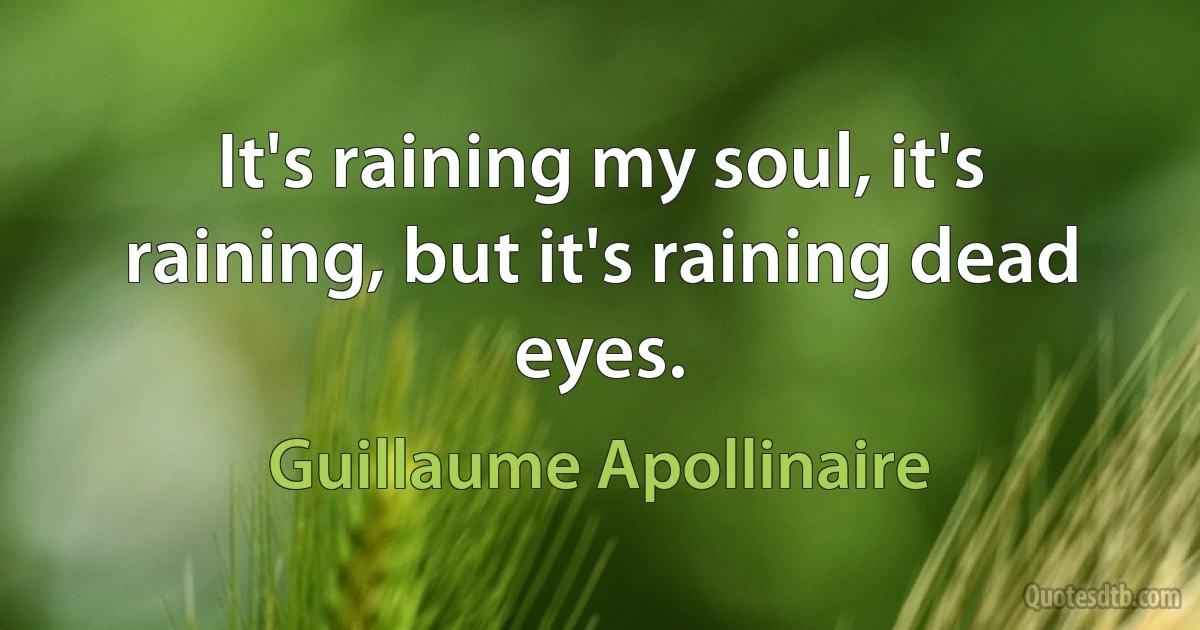 It's raining my soul, it's raining, but it's raining dead eyes. (Guillaume Apollinaire)