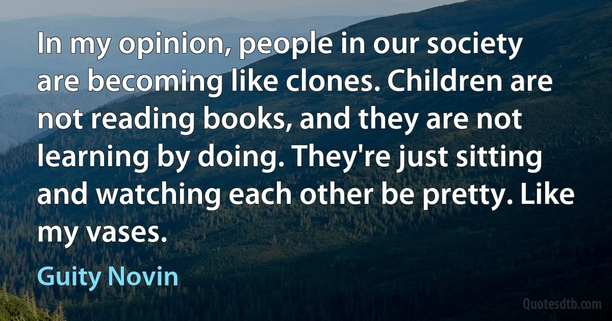 In my opinion, people in our society are becoming like clones. Children are not reading books, and they are not learning by doing. They're just sitting and watching each other be pretty. Like my vases. (Guity Novin)