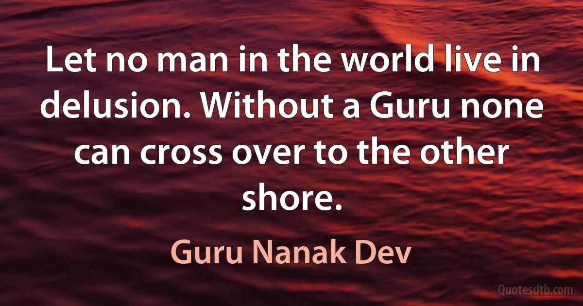 Let no man in the world live in delusion. Without a Guru none can cross over to the other shore. (Guru Nanak Dev)