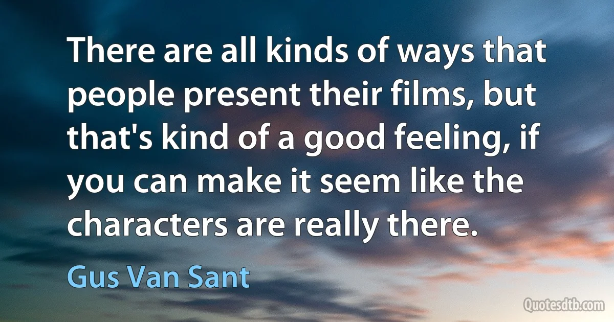 There are all kinds of ways that people present their films, but that's kind of a good feeling, if you can make it seem like the characters are really there. (Gus Van Sant)