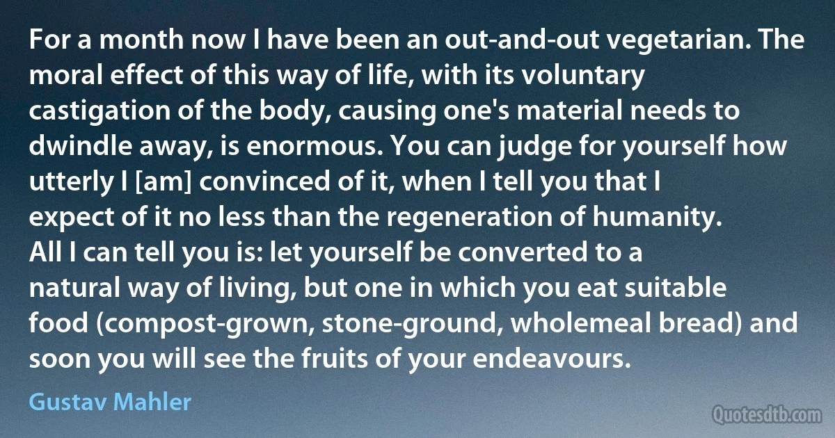 For a month now I have been an out-and-out vegetarian. The moral effect of this way of life, with its voluntary castigation of the body, causing one's material needs to dwindle away, is enormous. You can judge for yourself how utterly I [am] convinced of it, when I tell you that I expect of it no less than the regeneration of humanity. All I can tell you is: let yourself be converted to a natural way of living, but one in which you eat suitable food (compost-grown, stone-ground, wholemeal bread) and soon you will see the fruits of your endeavours. (Gustav Mahler)