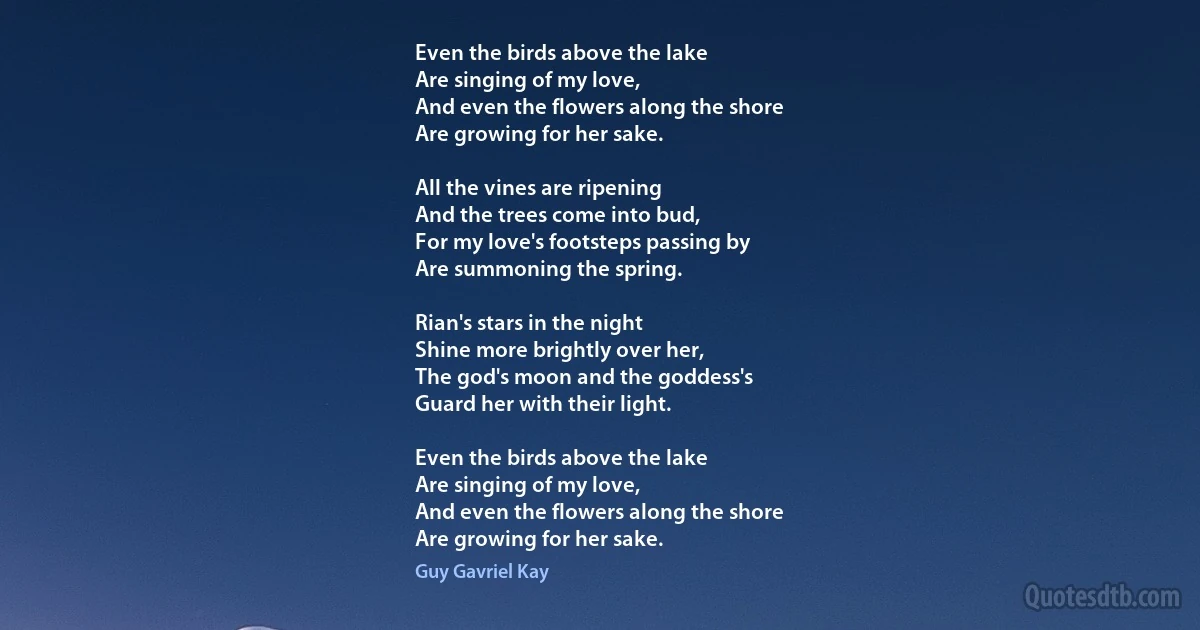 Even the birds above the lake
Are singing of my love,
And even the flowers along the shore
Are growing for her sake.

All the vines are ripening
And the trees come into bud,
For my love's footsteps passing by
Are summoning the spring.

Rian's stars in the night
Shine more brightly over her,
The god's moon and the goddess's
Guard her with their light.

Even the birds above the lake
Are singing of my love,
And even the flowers along the shore
Are growing for her sake. (Guy Gavriel Kay)