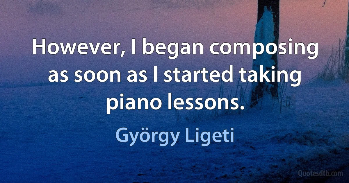 However, I began composing as soon as I started taking piano lessons. (György Ligeti)