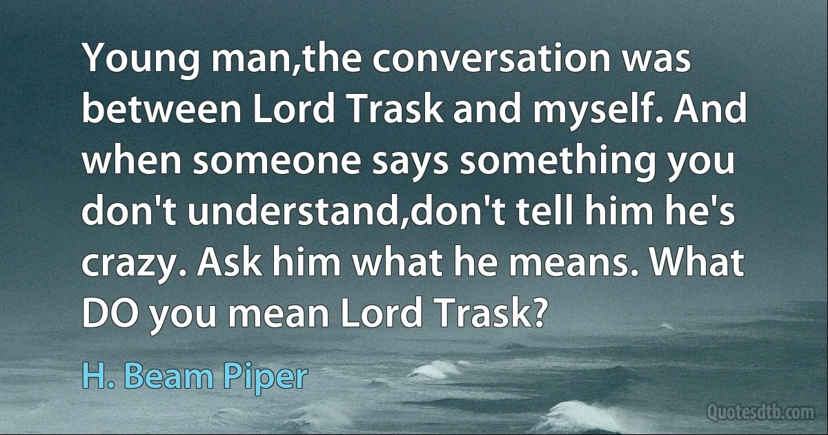 Young man,the conversation was between Lord Trask and myself. And when someone says something you don't understand,don't tell him he's crazy. Ask him what he means. What DO you mean Lord Trask? (H. Beam Piper)