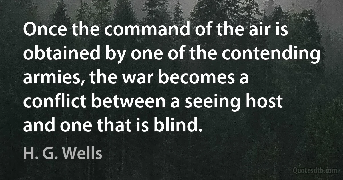 Once the command of the air is obtained by one of the contending armies, the war becomes a conflict between a seeing host and one that is blind. (H. G. Wells)