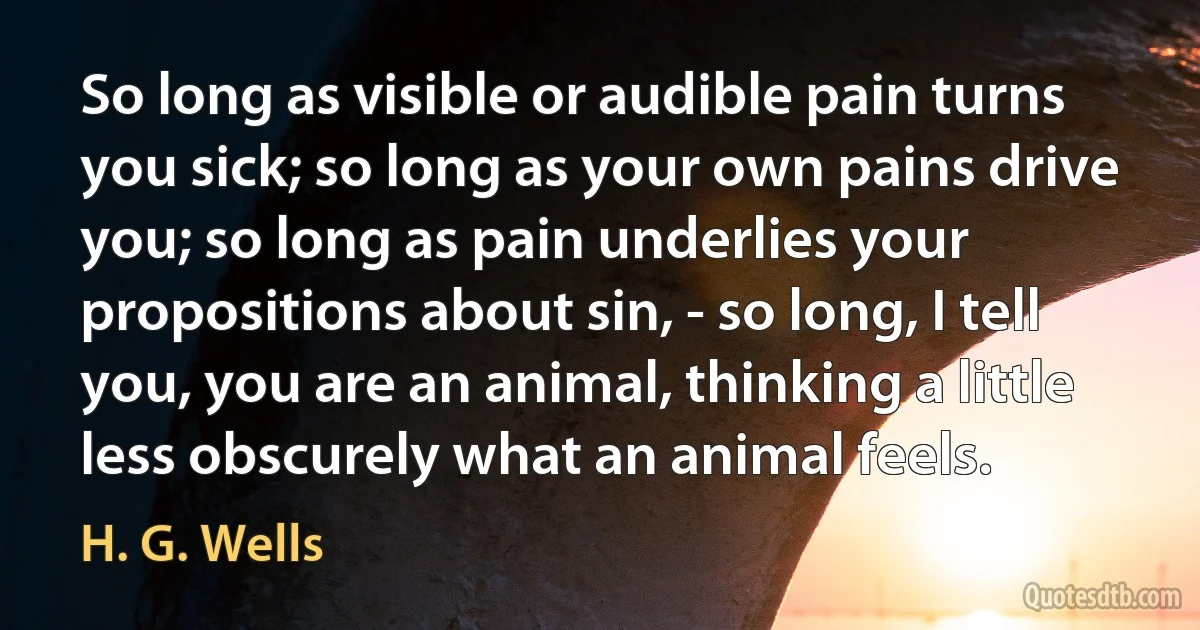 So long as visible or audible pain turns you sick; so long as your own pains drive you; so long as pain underlies your propositions about sin, - so long, I tell you, you are an animal, thinking a little less obscurely what an animal feels. (H. G. Wells)