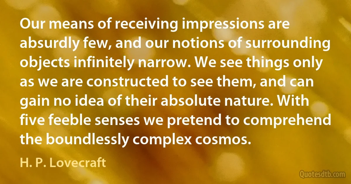 Our means of receiving impressions are absurdly few, and our notions of surrounding objects infinitely narrow. We see things only as we are constructed to see them, and can gain no idea of their absolute nature. With five feeble senses we pretend to comprehend the boundlessly complex cosmos. (H. P. Lovecraft)