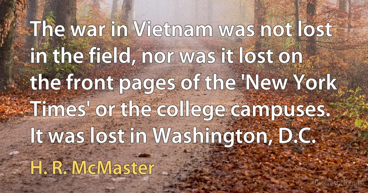 The war in Vietnam was not lost in the field, nor was it lost on the front pages of the 'New York Times' or the college campuses. It was lost in Washington, D.C. (H. R. McMaster)