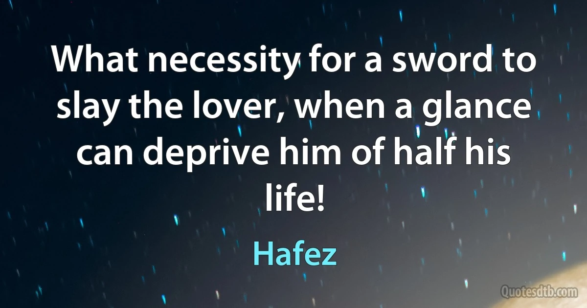 What necessity for a sword to slay the lover, when a glance can deprive him of half his life! (Hafez)