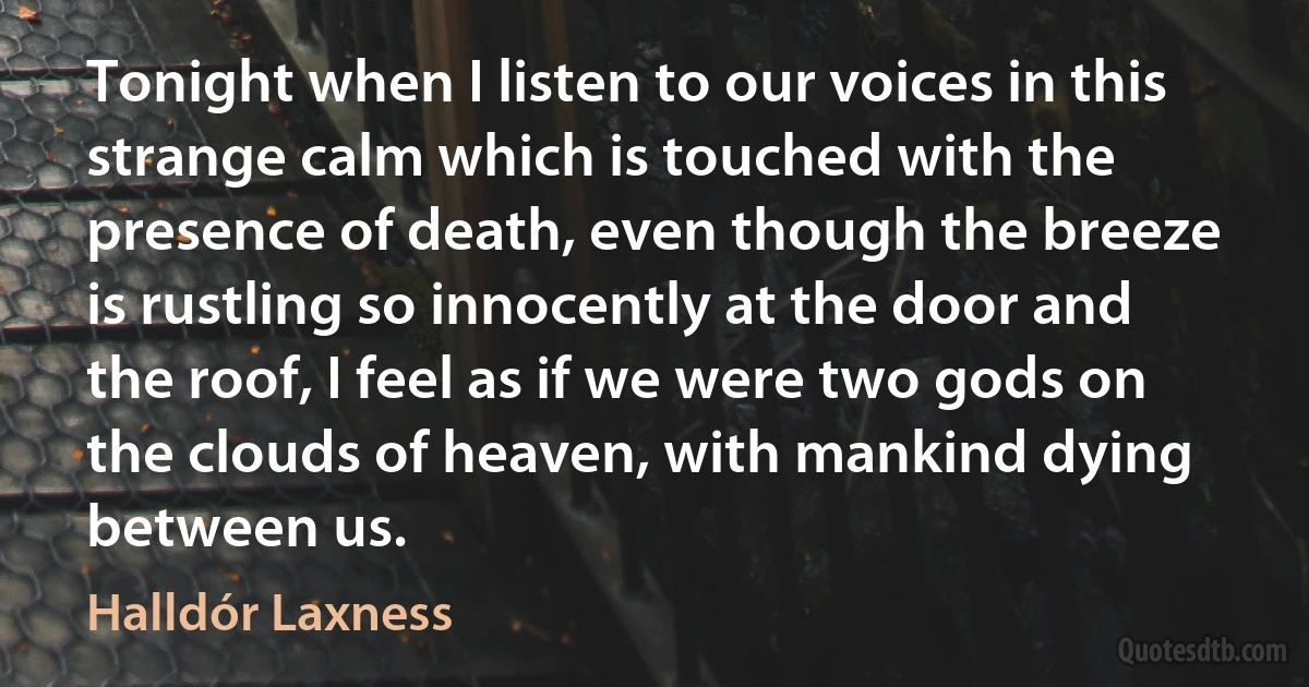 Tonight when I listen to our voices in this strange calm which is touched with the presence of death, even though the breeze is rustling so innocently at the door and the roof, I feel as if we were two gods on the clouds of heaven, with mankind dying between us. (Halldór Laxness)