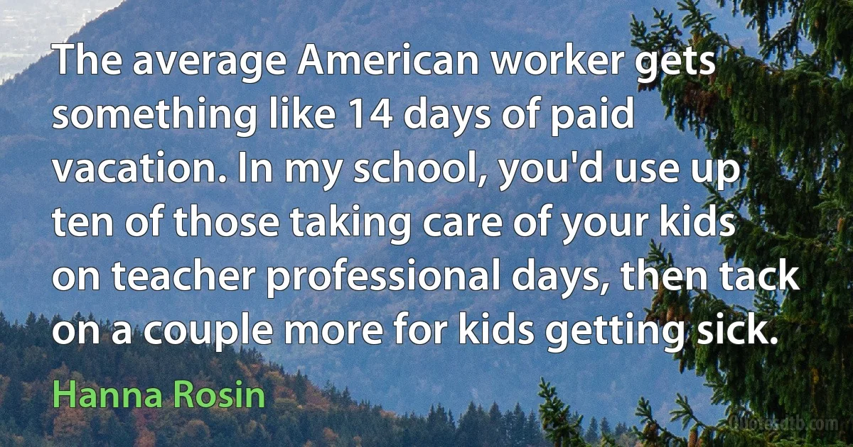 The average American worker gets something like 14 days of paid vacation. In my school, you'd use up ten of those taking care of your kids on teacher professional days, then tack on a couple more for kids getting sick. (Hanna Rosin)