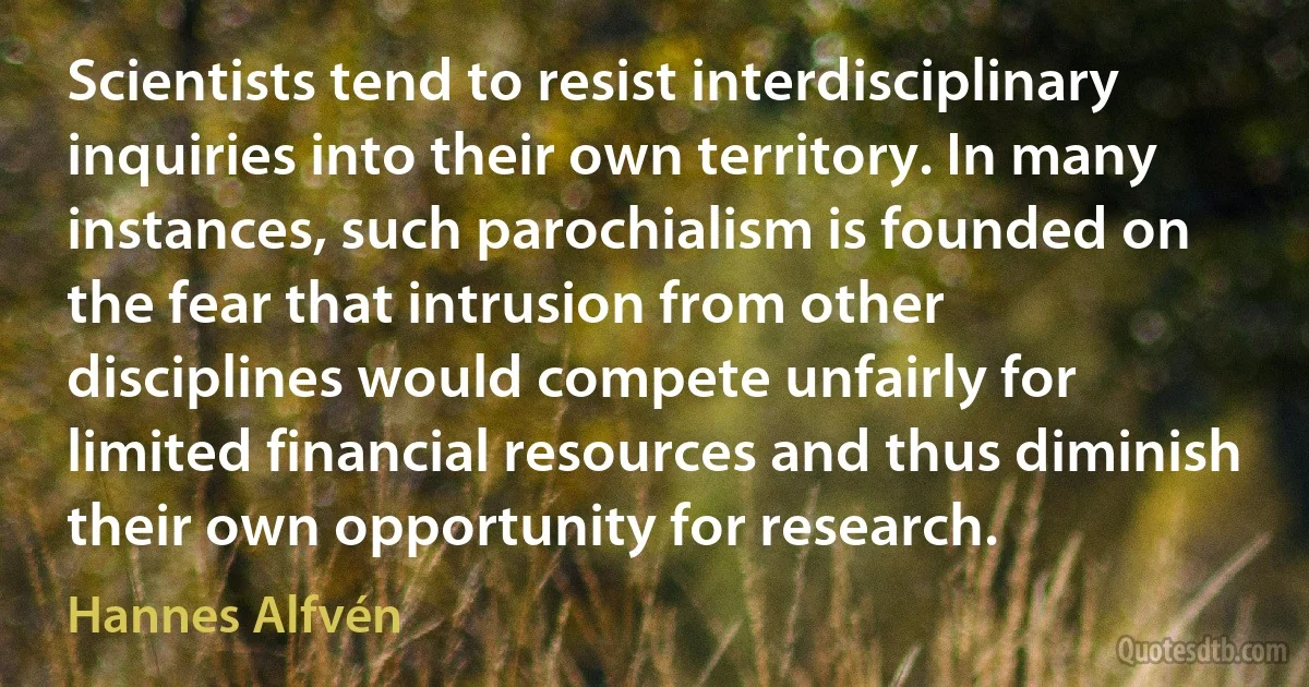 Scientists tend to resist interdisciplinary inquiries into their own territory. In many instances, such parochialism is founded on the fear that intrusion from other disciplines would compete unfairly for limited financial resources and thus diminish their own opportunity for research. (Hannes Alfvén)