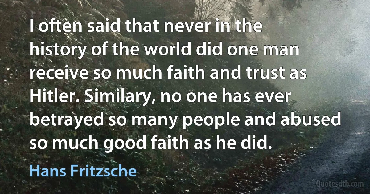 I often said that never in the history of the world did one man receive so much faith and trust as Hitler. Similary, no one has ever betrayed so many people and abused so much good faith as he did. (Hans Fritzsche)