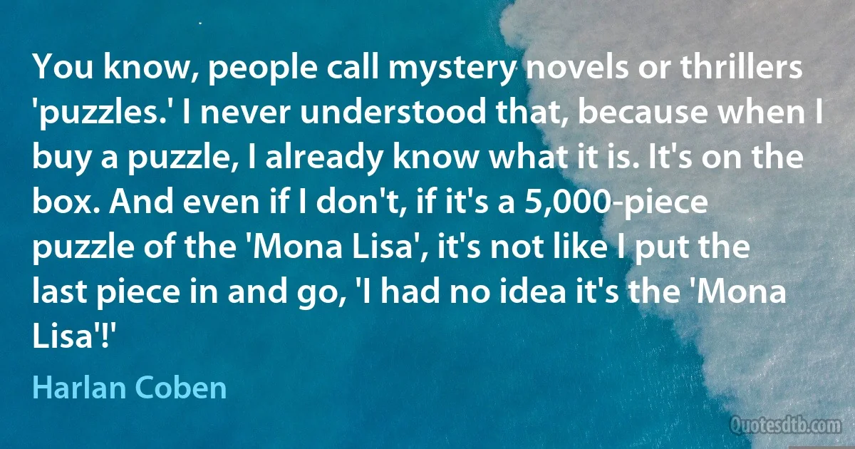 You know, people call mystery novels or thrillers 'puzzles.' I never understood that, because when I buy a puzzle, I already know what it is. It's on the box. And even if I don't, if it's a 5,000-piece puzzle of the 'Mona Lisa', it's not like I put the last piece in and go, 'I had no idea it's the 'Mona Lisa'!' (Harlan Coben)