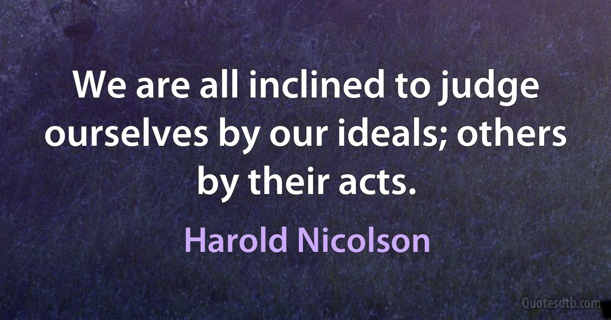 We are all inclined to judge ourselves by our ideals; others by their acts. (Harold Nicolson)