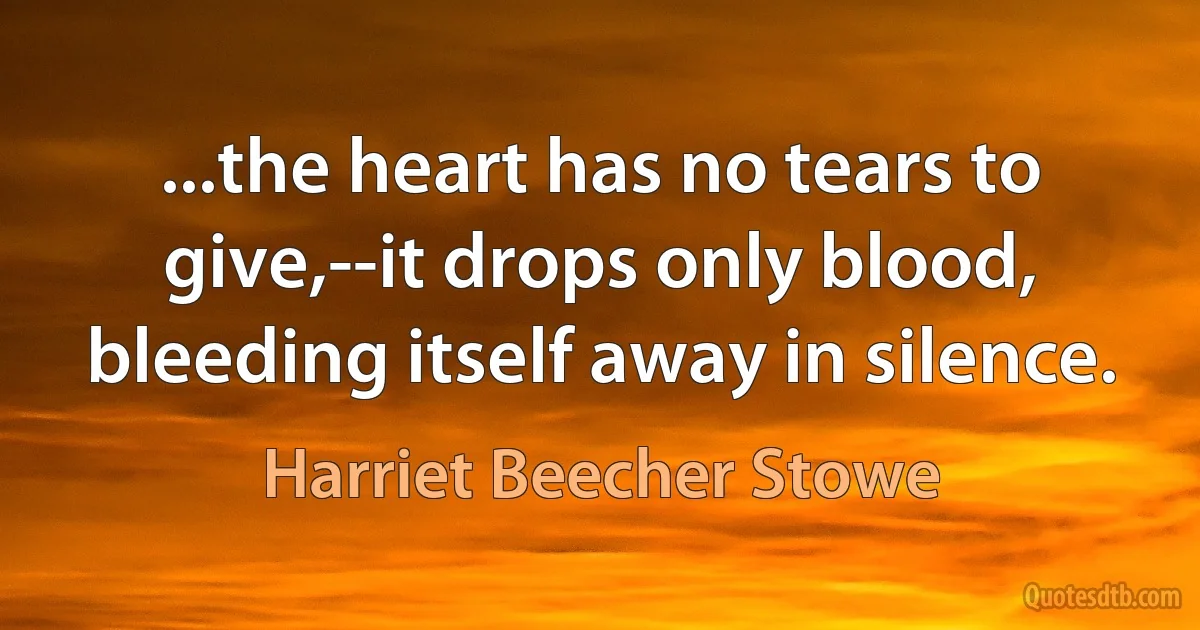 ...the heart has no tears to give,--it drops only blood, bleeding itself away in silence. (Harriet Beecher Stowe)