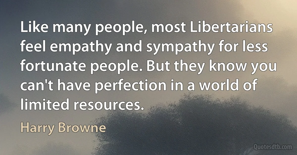 Like many people, most Libertarians feel empathy and sympathy for less fortunate people. But they know you can't have perfection in a world of limited resources. (Harry Browne)