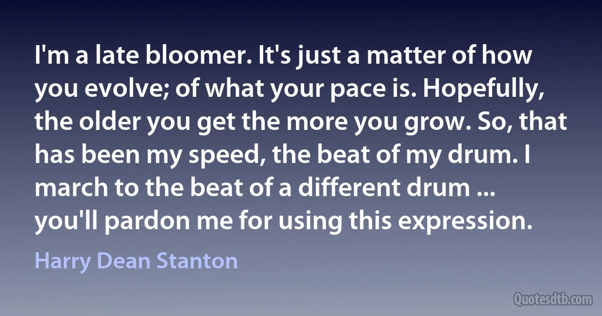 I'm a late bloomer. It's just a matter of how you evolve; of what your pace is. Hopefully, the older you get the more you grow. So, that has been my speed, the beat of my drum. I march to the beat of a different drum ... you'll pardon me for using this expression. (Harry Dean Stanton)