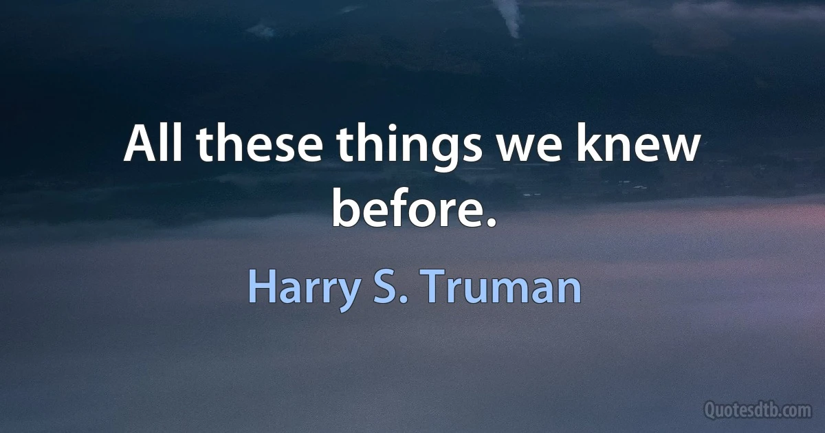 All these things we knew before. (Harry S. Truman)