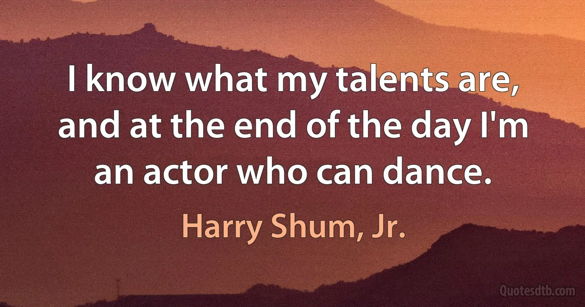 I know what my talents are, and at the end of the day I'm an actor who can dance. (Harry Shum, Jr.)