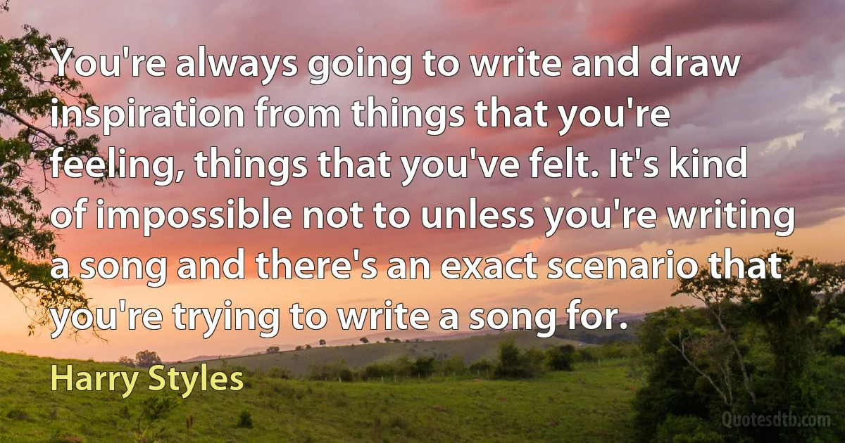 You're always going to write and draw inspiration from things that you're feeling, things that you've felt. It's kind of impossible not to unless you're writing a song and there's an exact scenario that you're trying to write a song for. (Harry Styles)