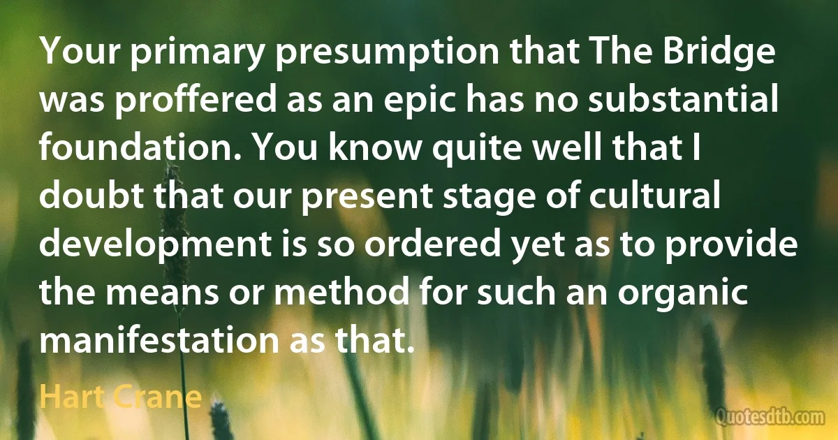 Your primary presumption that The Bridge was proffered as an epic has no substantial foundation. You know quite well that I doubt that our present stage of cultural development is so ordered yet as to provide the means or method for such an organic manifestation as that. (Hart Crane)