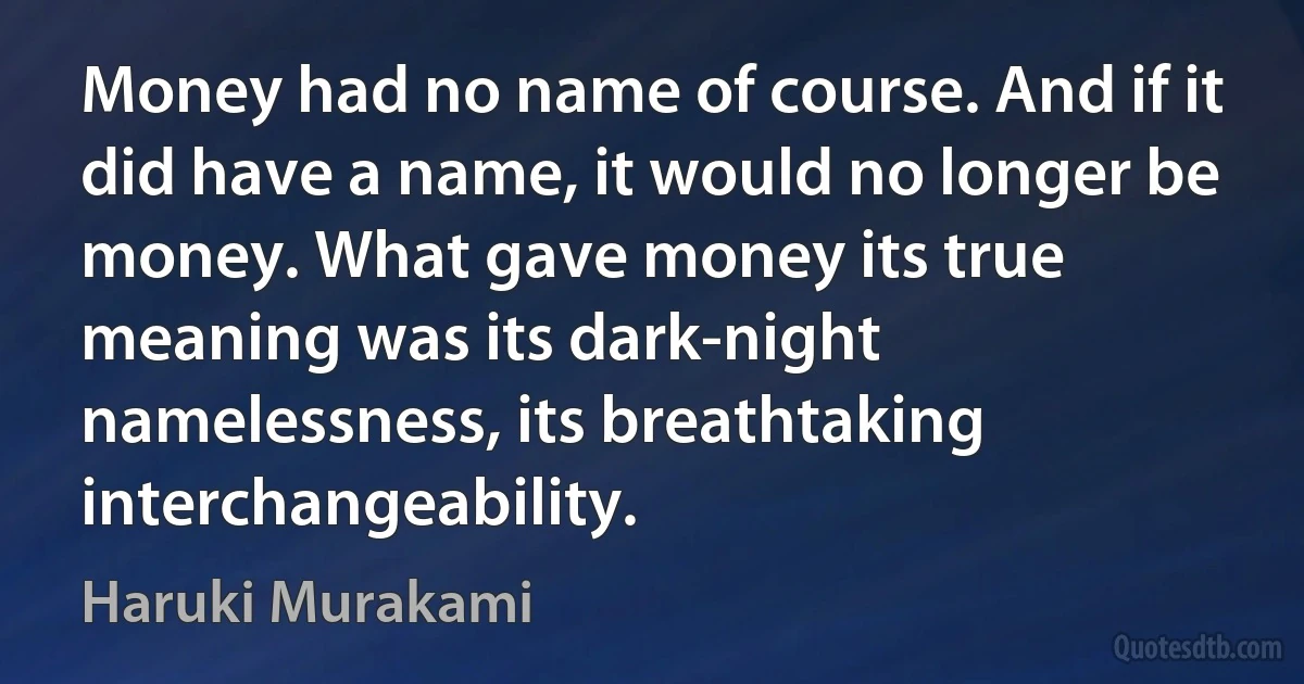 Money had no name of course. And if it did have a name, it would no longer be money. What gave money its true meaning was its dark-night namelessness, its breathtaking interchangeability. (Haruki Murakami)