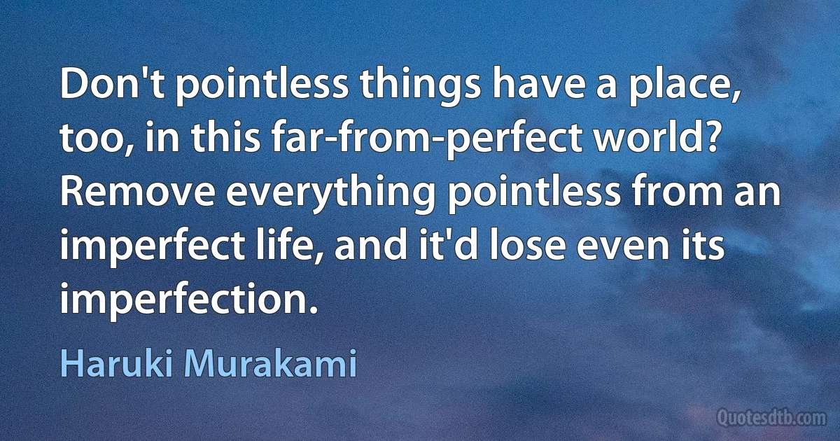 Don't pointless things have a place, too, in this far-from-perfect world? Remove everything pointless from an imperfect life, and it'd lose even its imperfection. (Haruki Murakami)